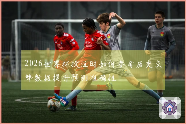 2026世界杯投注时如何参考历史交锋数据提升预测准确性