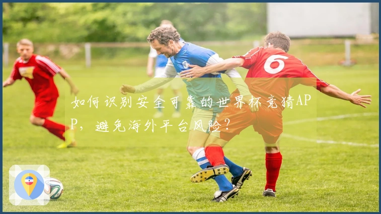 如何识别安全可靠的世界杯竞猜APP，避免海外平台风险？