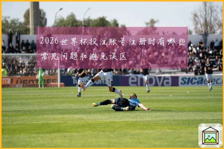 2026世界杯投注账号注册时有哪些常见问题和避免误区